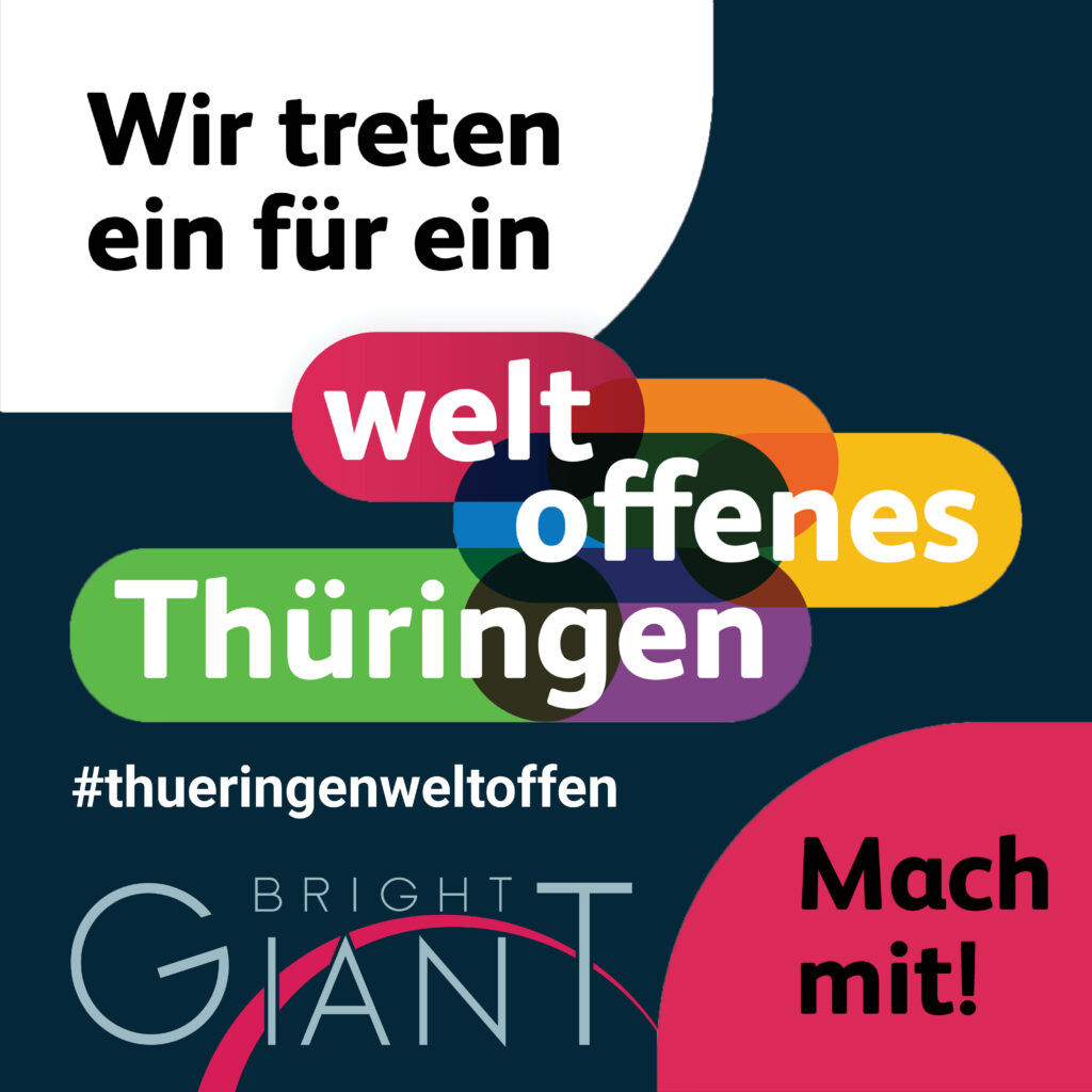 Das gesamte Team von Bright Giant steht hinter den Grundwerten einer offenen und toleranten Gesellschaft. Deshalb bekennen wir uns als Thüringer Unternehmen klar zu einer weltoffenen, vielfältigen und toleranten Unternehmenskultur. Unser Ziel ist ein respektvolles und integratives Miteinander, frei von Vorurteilen und Hass, unter Achtung der Menschenrechte und der Menschenwürde in einer pluralistischen Demokratie und Rechtsstaatlichkeit. Diese Grundwerte sind unabdingbar für vielfältige Forschung und Innovation und für eine erfolgreiche globale Zusammenarbeit. Vor diesem Hintergrund unterstützen wir gemeinsam mit vielen anderen die Initiative "Weltoffenes Thüringen".
